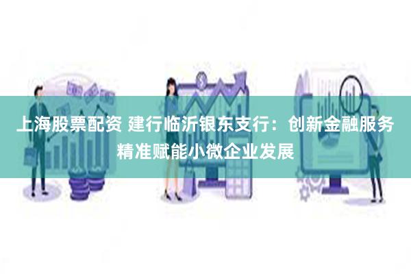上海股票配资 建行临沂银东支行：创新金融服务精准赋能小微企业