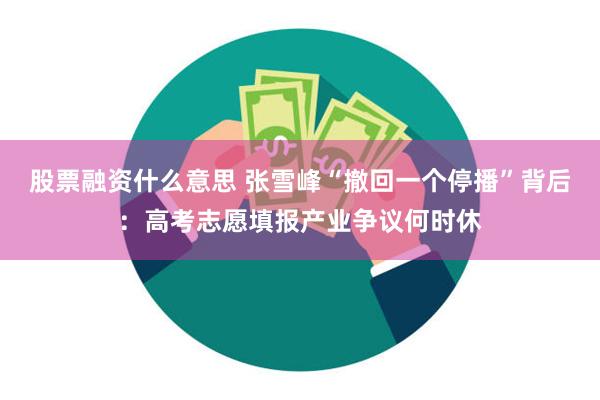 股票融资什么意思 张雪峰“撤回一个停播”背后：高考志愿填报产