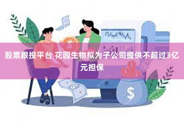 股票跟投平台 花园生物拟为子公司提供不超过3亿元担保