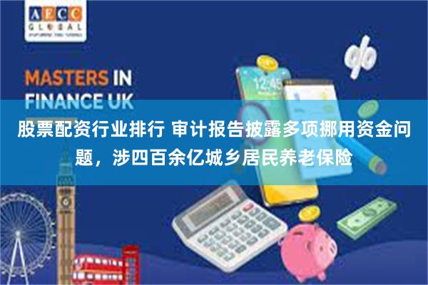股票配资行业排行 审计报告披露多项挪用资金问题，涉四百余亿城