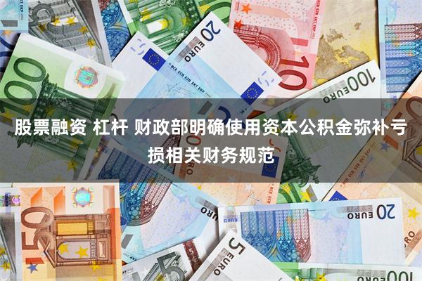 股票融资 杠杆 财政部明确使用资本公积金弥补亏损相关财务规范