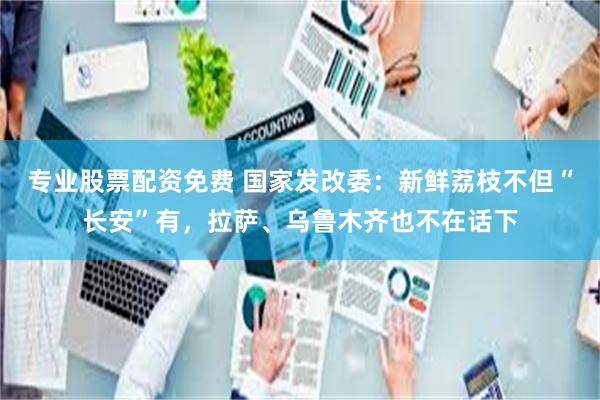 专业股票配资免费 国家发改委：新鲜荔枝不但“长安”有，拉萨、