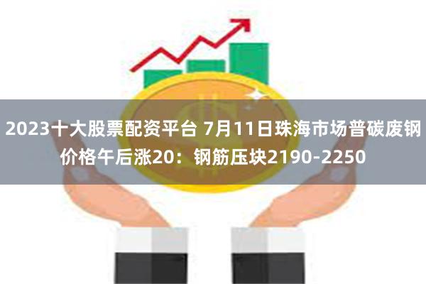 2023十大股票配资平台 7月11日珠海市场普碳废钢价格午后
