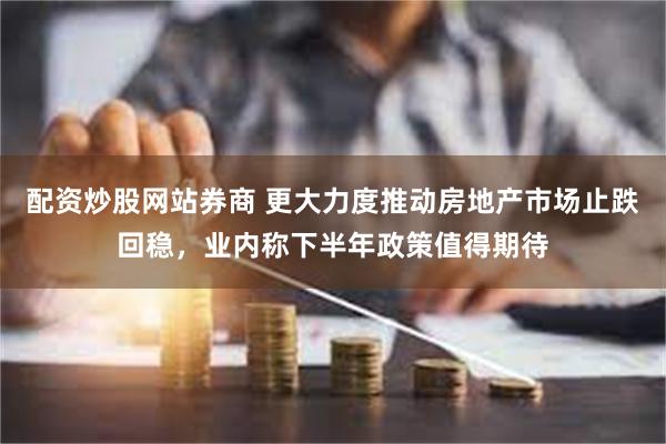 配资炒股网站券商 更大力度推动房地产市场止跌回稳，业内称下半