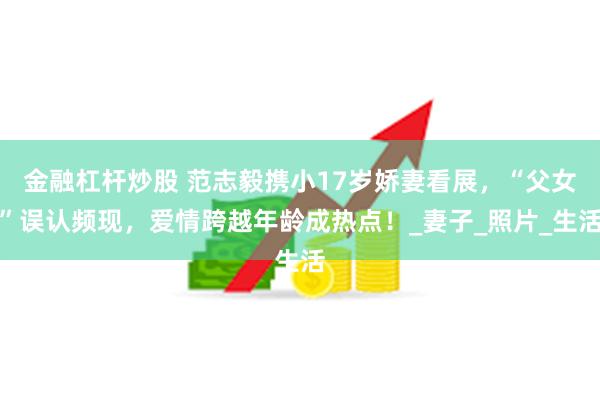 金融杠杆炒股 范志毅携小17岁娇妻看展，“父女”误认频现，爱