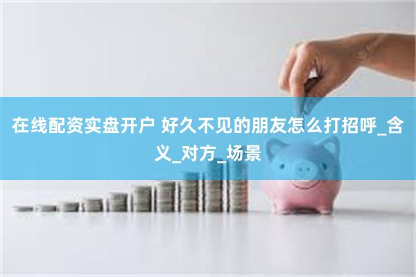 在线配资实盘开户 好久不见的朋友怎么打招呼_含义_对方_场景