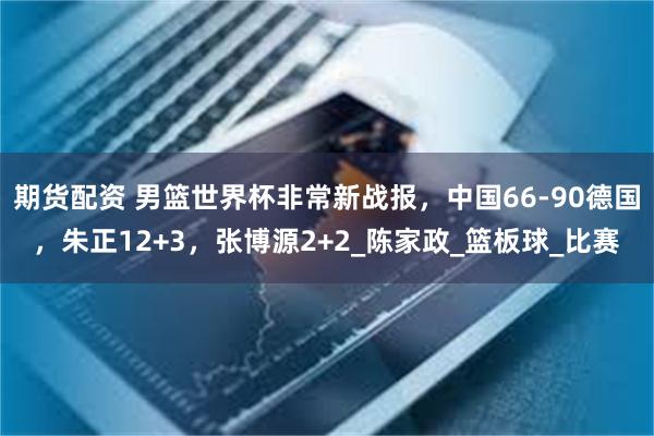 期货配资 男篮世界杯非常新战报，中国66-90德国，朱正12