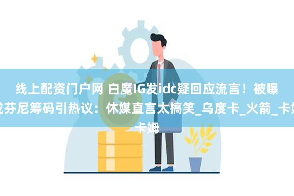 线上配资门户网 白魔IG发idc疑回应流言！被曝成芬尼筹码引