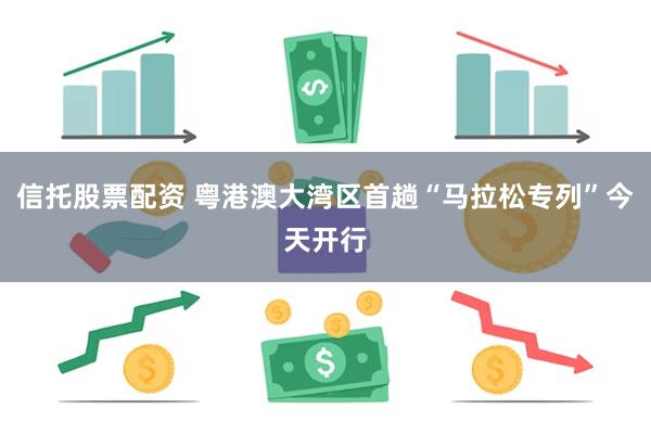信托股票配资 粤港澳大湾区首趟“马拉松专列”今天开行