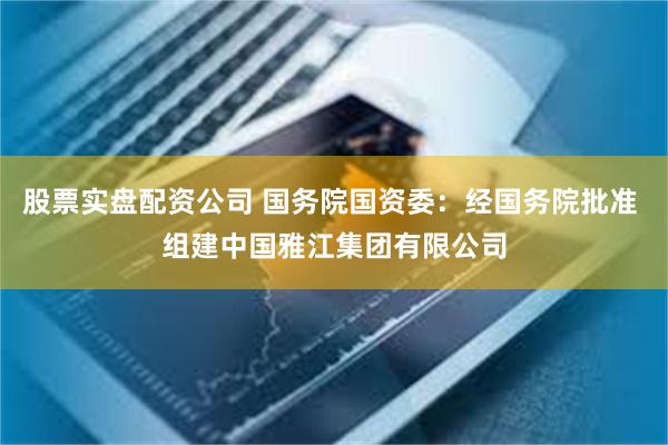 股票实盘配资公司 国务院国资委：经国务院批准 组建中国雅江集