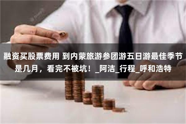 融资买股票费用 到内蒙旅游参团游五日游最佳季节是几月，看完不