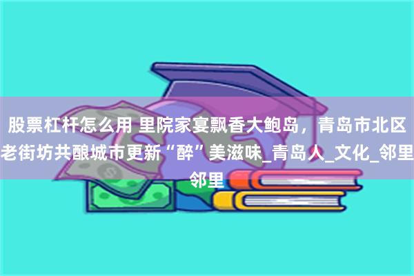 股票杠杆怎么用 里院家宴飘香大鲍岛，青岛市北区老街坊共酿城市