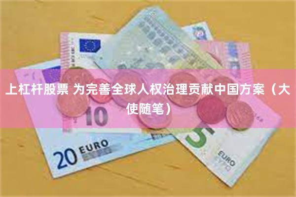 上杠杆股票 为完善全球人权治理贡献中国方案（大使随笔）