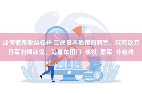 如何使用股票杠杆 二战日本最傻的将军，坑死数万日军的糊涂鬼，