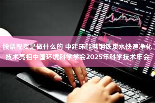 股票配资是做什么的 中建环能携钢铁废水快速净化技术亮相中国环