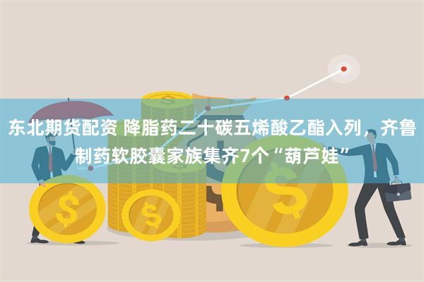 东北期货配资 降脂药二十碳五烯酸乙酯入列，齐鲁制药软胶囊家族