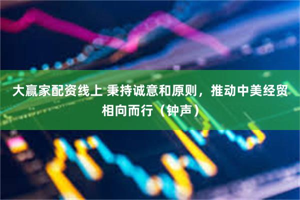 大赢家配资线上 秉持诚意和原则，推动中美经贸相向而行（钟声）