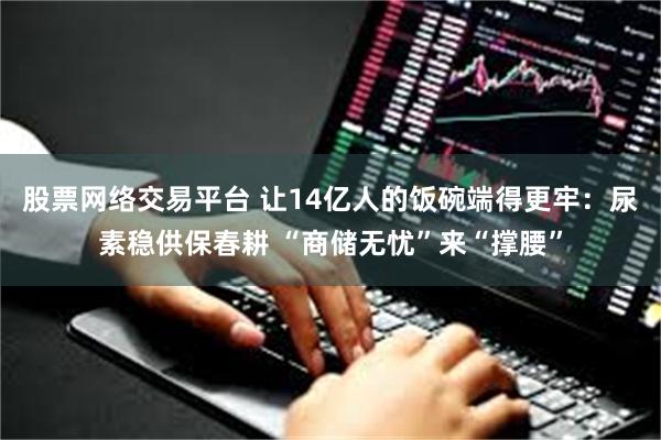 股票网络交易平台 让14亿人的饭碗端得更牢：尿素稳供保春耕 