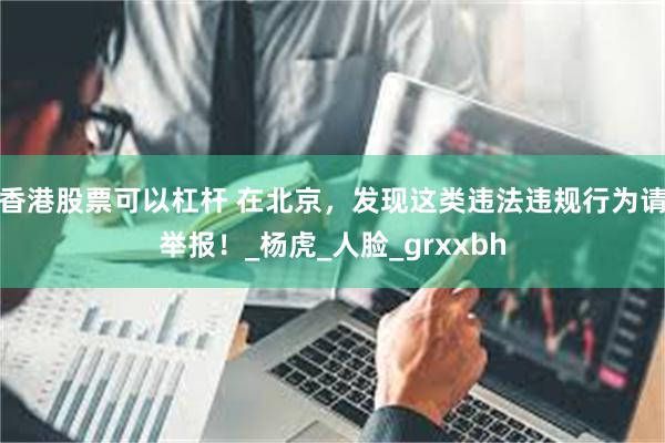 香港股票可以杠杆 在北京，发现这类违法违规行为请举报！_杨虎