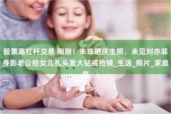股票高杠杆交易 刚刚！朱珠晒庆生照，未见刘亦菲身影老公给女儿