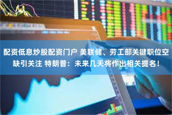 配资低息炒股配资门户 美联储、劳工部关键职位空缺引关注 特朗