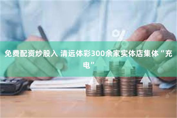 免费配资炒股入 清远体彩300余家实体店集体“充电”