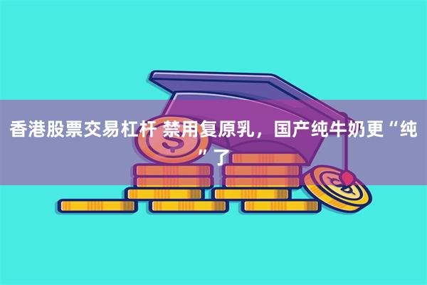 香港股票交易杠杆 禁用复原乳，国产纯牛奶更“纯”了