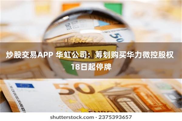 炒股交易APP 华虹公司：筹划购买华力微控股权 18日起停牌