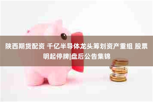 陕西期货配资 千亿半导体龙头筹划资产重组 股票明起停牌|盘后