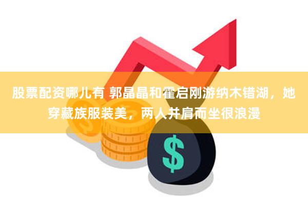 股票配资哪儿有 郭晶晶和霍启刚游纳木错湖，她穿藏族服装美，两