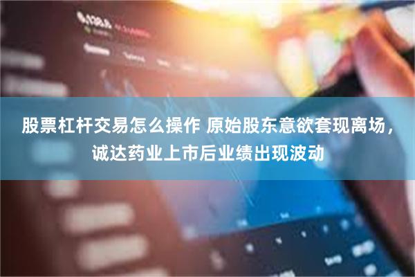 股票杠杆交易怎么操作 原始股东意欲套现离场，诚达药业上市后业